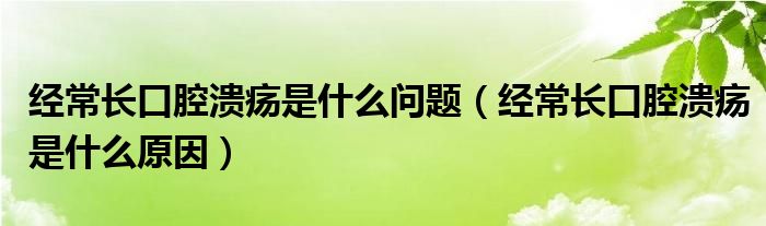 经常长口腔溃疡是什么问题（经常长口腔溃疡是什么原因）