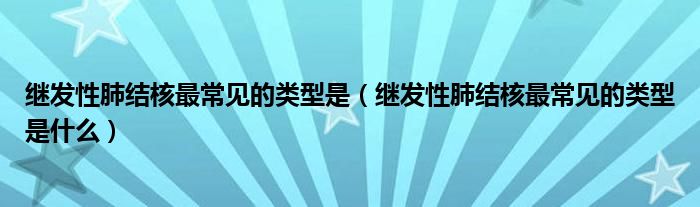 继发性肺结核最常见的类型是（继发性肺结核最常见的类型是什么）