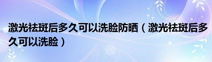 激光祛斑后多久可以洗脸防晒（激光祛斑后多久可以洗脸）