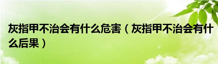 灰指甲不治会有什么危害（灰指甲不治会有什么后果）