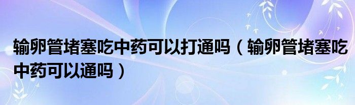 输卵管堵塞吃中药可以打通吗（输卵管堵塞吃中药可以通吗）