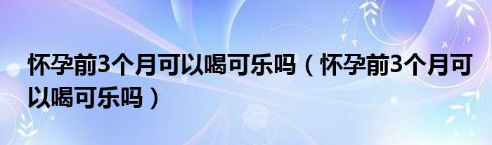 怀孕前3个月可以喝可乐吗（怀孕前3个月可以喝可乐吗）