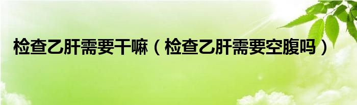 检查乙肝需要干嘛（检查乙肝需要空腹吗）