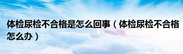 体检尿检不合格是怎么回事（体检尿检不合格怎么办）