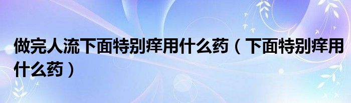 做完人流下面特别痒用什么药（下面特别痒用什么药）