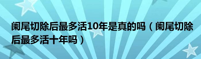 阑尾切除后最多活10年是真的吗（阑尾切除后最多活十年吗）