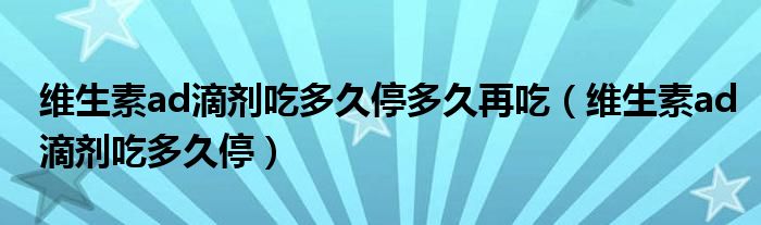 维生素ad滴剂吃多久停多久再吃（维生素ad滴剂吃多久停）