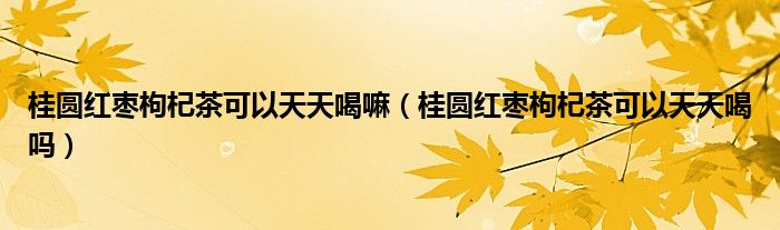 桂圆红枣枸杞茶可以天天喝嘛（桂圆红枣枸杞茶可以天天喝吗）