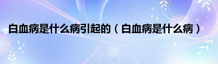 白血病是什么病引起的（白血病是什么病）