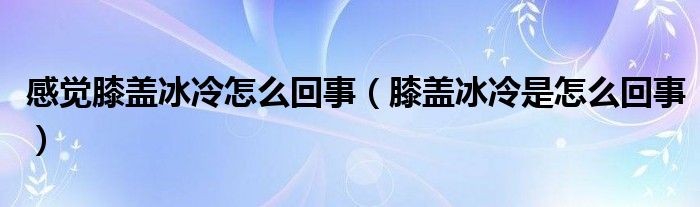 感觉膝盖冰冷怎么回事（膝盖冰冷是怎么回事）