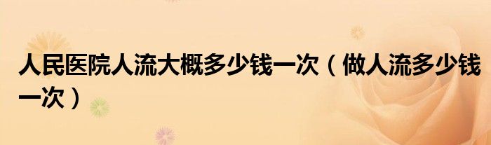 人民医院人流大概多少钱一次（做人流多少钱一次）