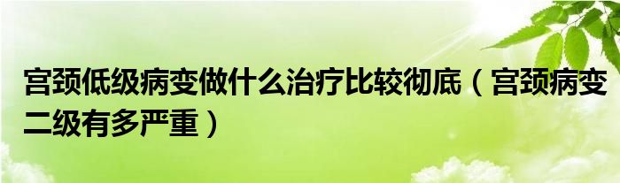 宫颈低级病变做什么治疗比较彻底（宫颈病变二级有多严重）