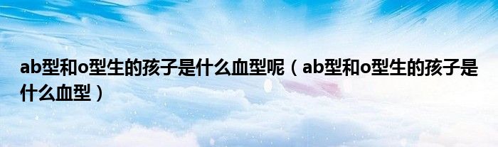 ab型和o型生的孩子是什么血型呢（ab型和o型生的孩子是什么血型）