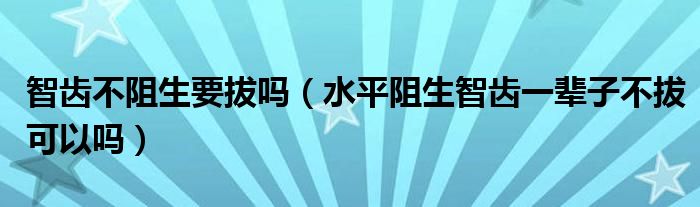 智齿不阻生要拔吗（水平阻生智齿一辈子不拔可以吗）