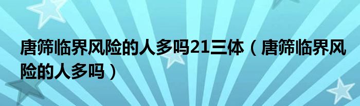 唐筛临界风险的人多吗21三体（唐筛临界风险的人多吗）