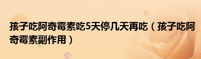 孩子吃阿奇霉素吃5天停几天再吃（孩子吃阿奇霉素副作用）