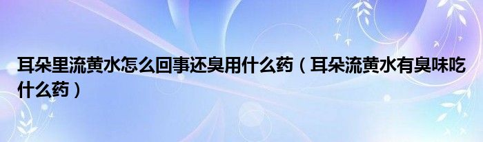 耳朵里流黄水怎么回事还臭用什么药（耳朵流黄水有臭味吃什么药）