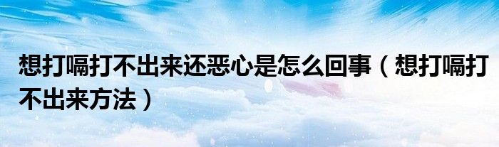 想打嗝打不出来还恶心是怎么回事（想打嗝打不出来方法）