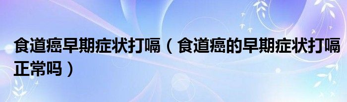 食道癌早期症状打嗝（食道癌的早期症状打嗝正常吗）