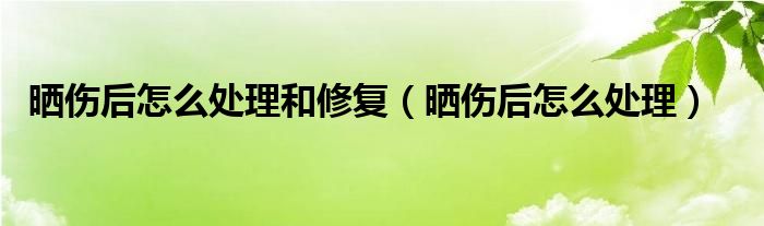 晒伤后怎么处理和修复（晒伤后怎么处理）