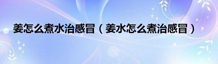 姜怎么煮水治感冒（姜水怎么煮治感冒）