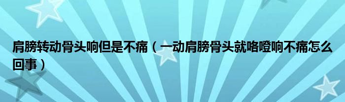 肩膀转动骨头响但是不痛（一动肩膀骨头就咯噔响不痛怎么回事）