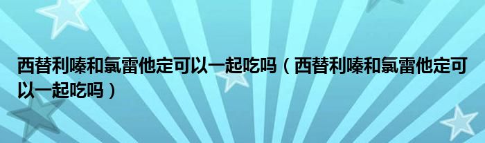 西替利嗪和氯雷他定可以一起吃吗（西替利嗪和氯雷他定可以一起吃吗）