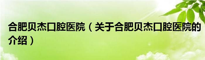 合肥贝杰口腔医院（关于合肥贝杰口腔医院的介绍）