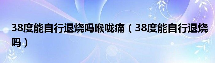 38度能自行退烧吗喉咙痛（38度能自行退烧吗）