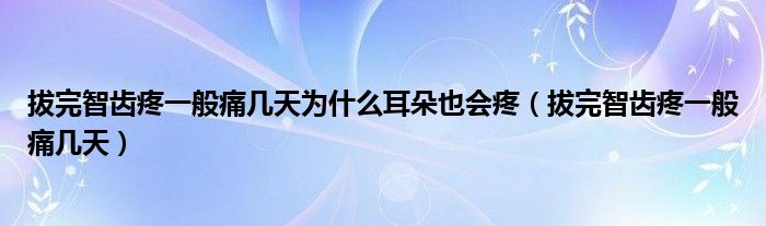 拔完智齿疼一般痛几天为什么耳朵也会疼（拔完智齿疼一般痛几天）