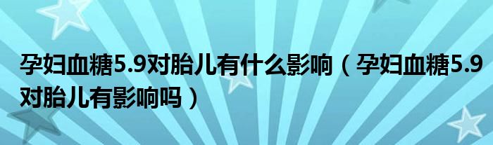 孕妇血糖5.9对胎儿有什么影响（孕妇血糖5.9对胎儿有影响吗）