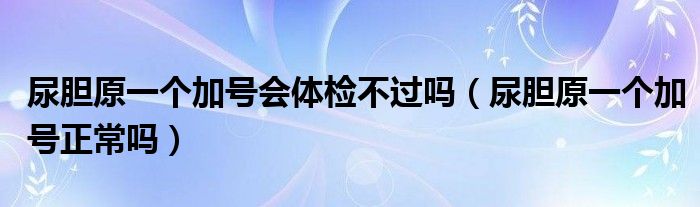 尿胆原一个加号会体检不过吗（尿胆原一个加号正常吗）