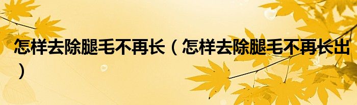 怎样去除腿毛不再长（怎样去除腿毛不再长出）