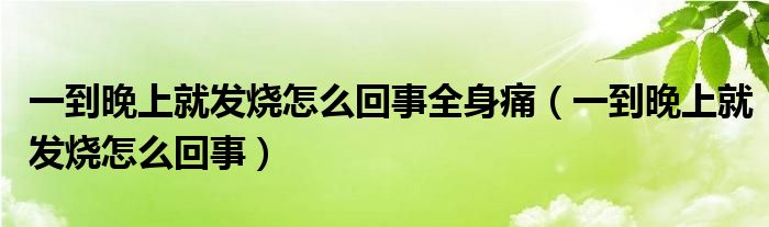 一到晚上就发烧怎么回事全身痛（一到晚上就发烧怎么回事）