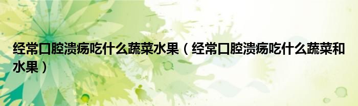 经常口腔溃疡吃什么蔬菜水果（经常口腔溃疡吃什么蔬菜和水果）