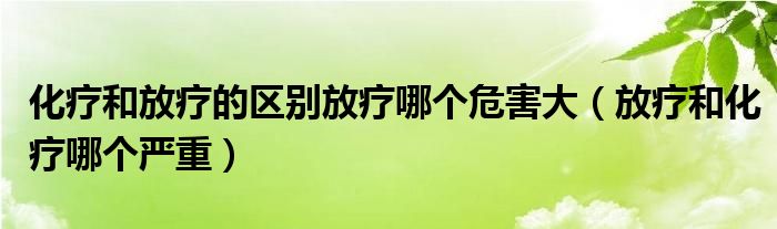 化疗和放疗的区别放疗哪个危害大（放疗和化疗哪个严重）