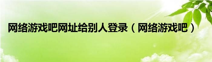 网络游戏吧网址给别人登录（网络游戏吧）