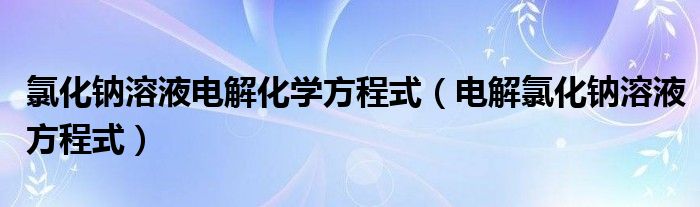 氯化钠溶液电解化学方程式（电解氯化钠溶液方程式）