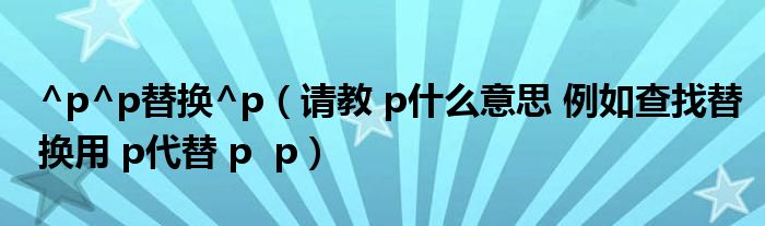 ^p^p替换^p（请教 p什么意思 例如查找替换用 p代替 p  p）