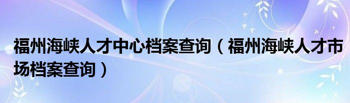 福州海峡人才中心档案查询（福州海峡人才市场档案查询）