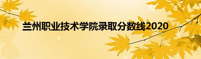 兰州职业技术学院录取分数线2020