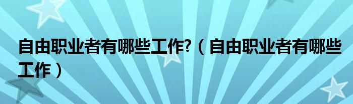 自由职业者有哪些工作?（自由职业者有哪些工作）