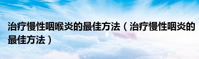 治疗慢性咽喉炎的最佳方法（治疗慢性咽炎的最佳方法）