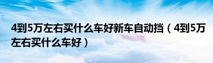 4到5万左右买什么车好新车自动挡（4到5万左右买什么车好）