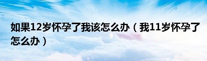 如果12岁怀孕了我该怎么办（我11岁怀孕了怎么办）