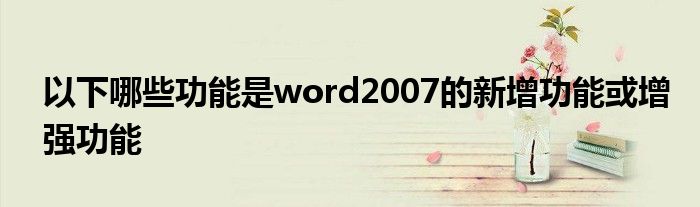 以下哪些功能是word2007的新增功能或增强功能