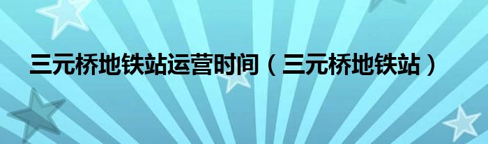 三元桥地铁站运营时间（三元桥地铁站）