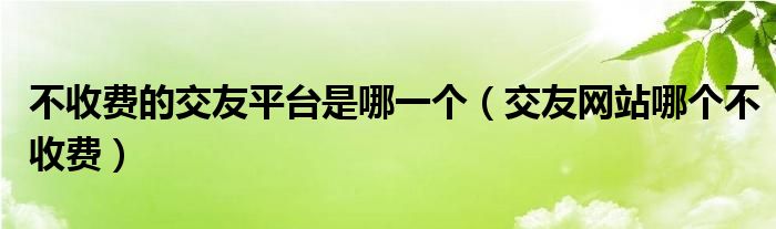 不收费的交友平台是哪一个（交友网站哪个不收费）