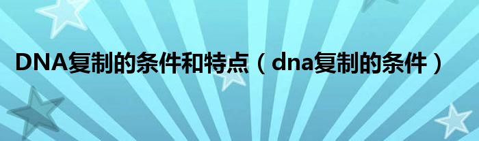 DNA复制的条件和特点（dna复制的条件）