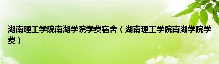 湖南理工学院南湖学院学费宿舍（湖南理工学院南湖学院学费）